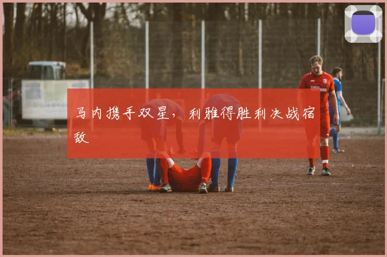 马内携手双星，利雅得胜利决战宿敌