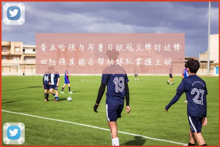 哥本哈根与布鲁日欧冠交锋时边锋回防强度能否帮助球队掌握主动