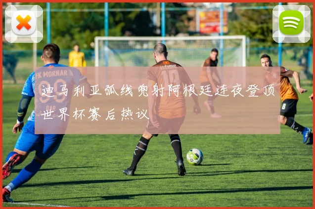 迪马利亚弧线兜射阿根廷连夜登顶世界杯赛后热议