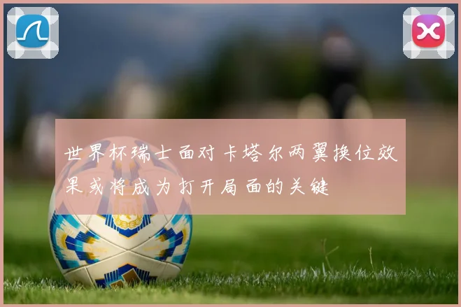 世界杯瑞士面对卡塔尔两翼换位效果或将成为打开局面的关键