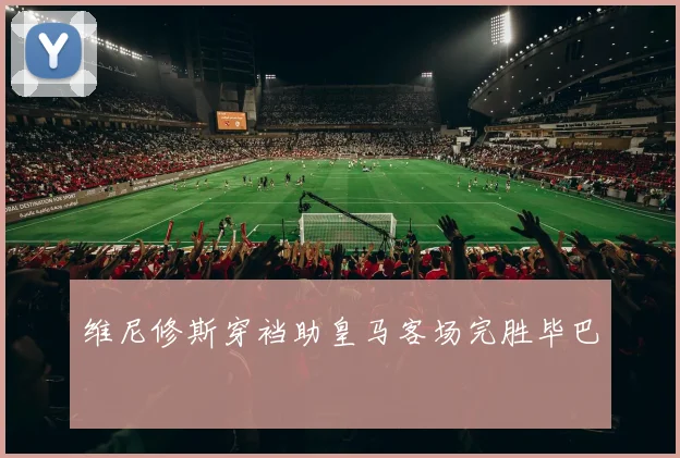 维尼修斯穿裆助皇马客场完胜毕巴
