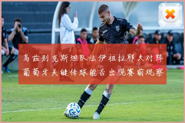 乌兹别克斯坦队法伊祖拉耶夫对阵葡萄牙关键传球能否出现赛前观察