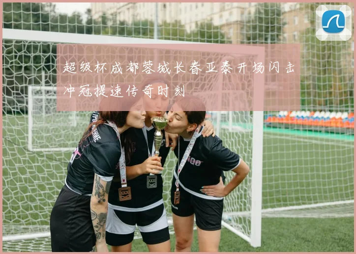 超级杯成都蓉城长春亚泰开场闪击冲冠提速传奇时刻