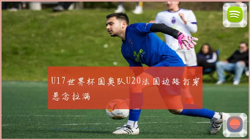 U17世界杯国奥队U20法国边路打穿悬念拉满