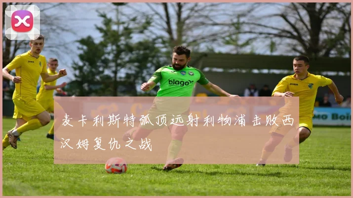 麦卡利斯特弧顶远射利物浦击败西汉姆复仇之战